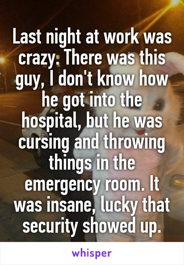 Last night at work was crazy. There was this guy, I don't know how he got into the hospital, but he was cursing and throwing things in the emergency room. It was insane, lucky that security showed up.