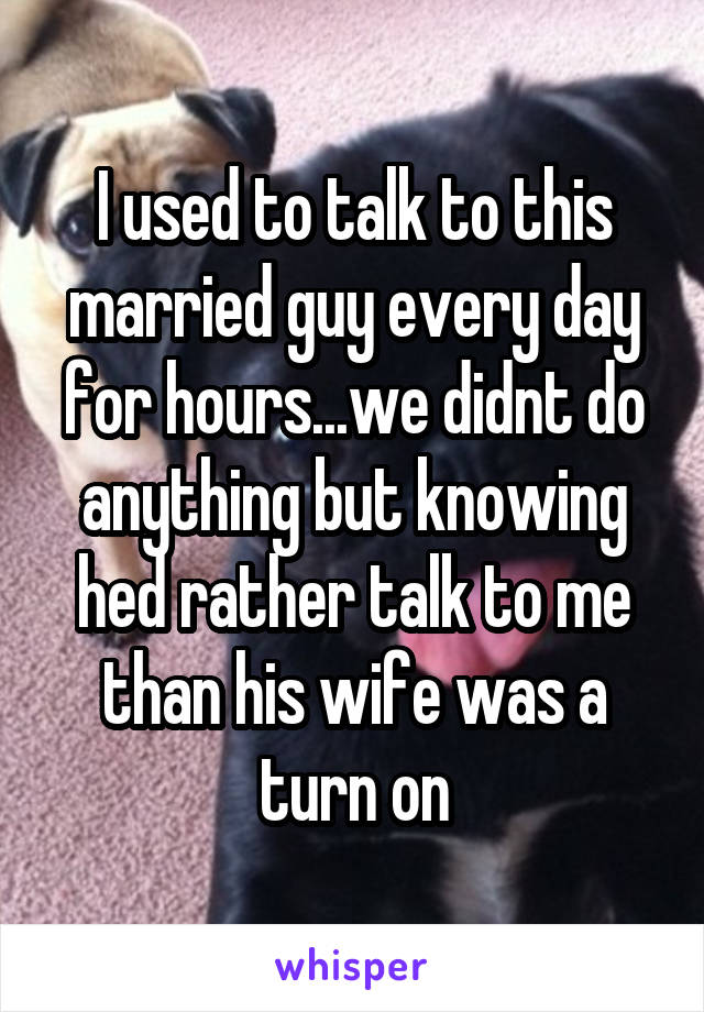 I used to talk to this married guy every day for hours...we didnt do anything but knowing hed rather talk to me than his wife was a turn on