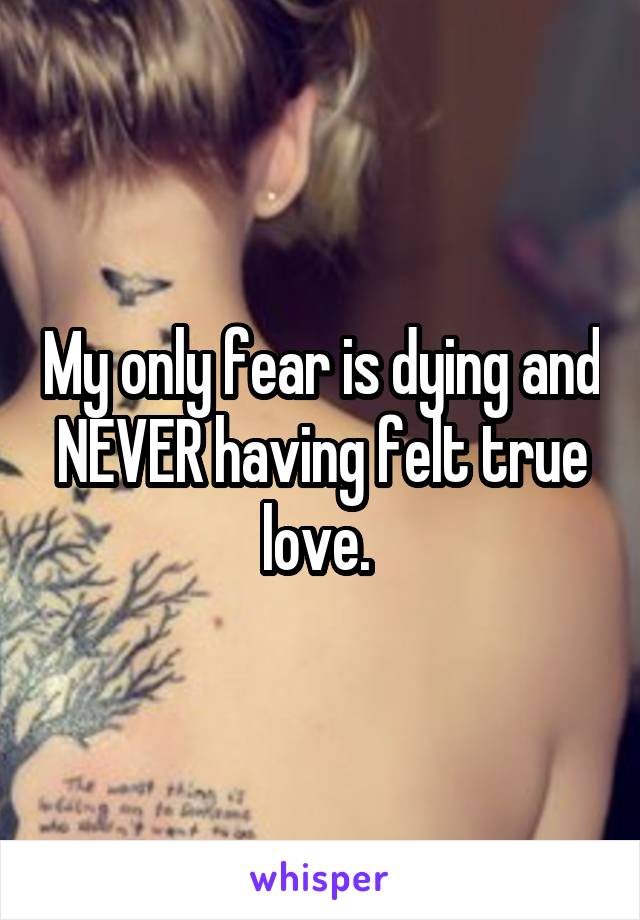 My only fear is dying and NEVER having felt true love. 
