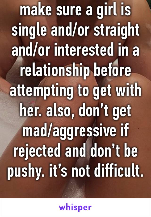 make sure a girl is single and/or straight and/or interested in a relationship before attempting to get with her. also, don’t get mad/aggressive if rejected and don’t be pushy. it’s not difficult.
