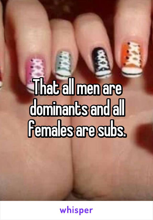 That all men are dominants and all females are subs.