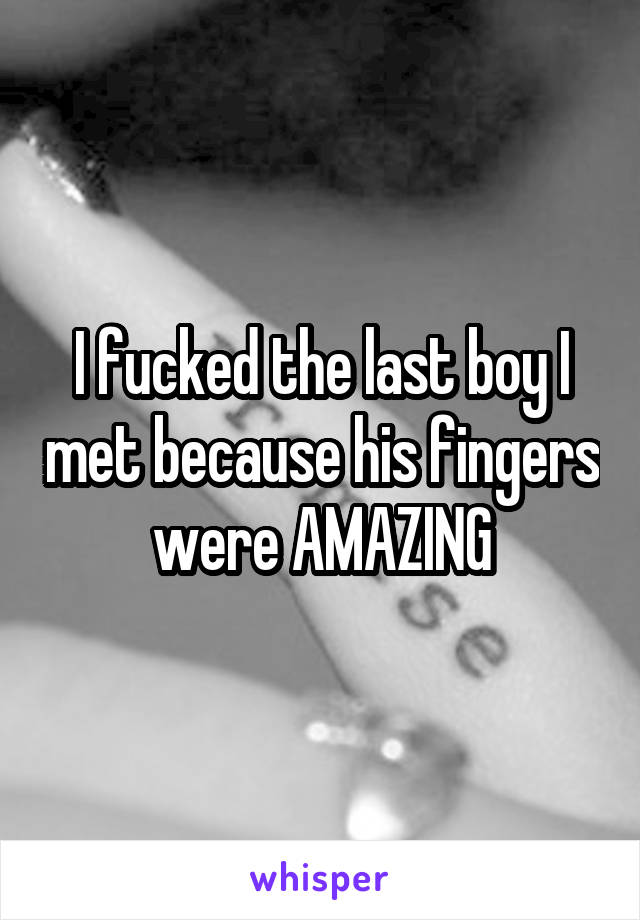 I fucked the last boy I met because his fingers were AMAZING
