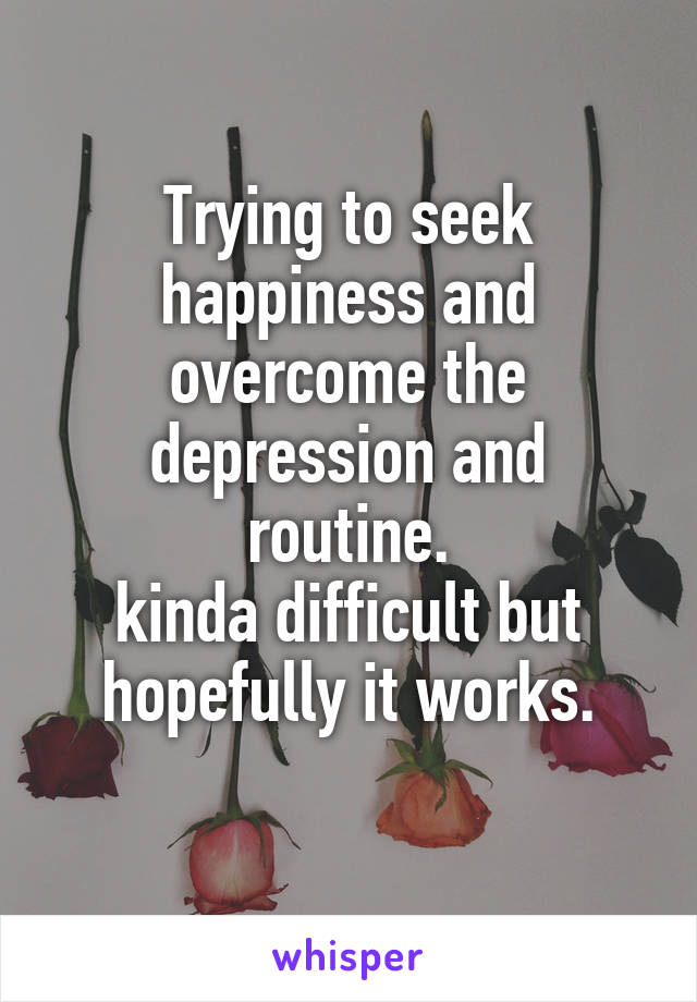 Trying to seek happiness and overcome the depression and routine.
kinda difficult but hopefully it works.
