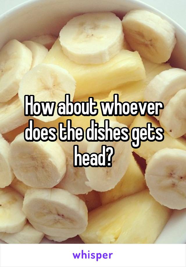 How about whoever does the dishes gets head?