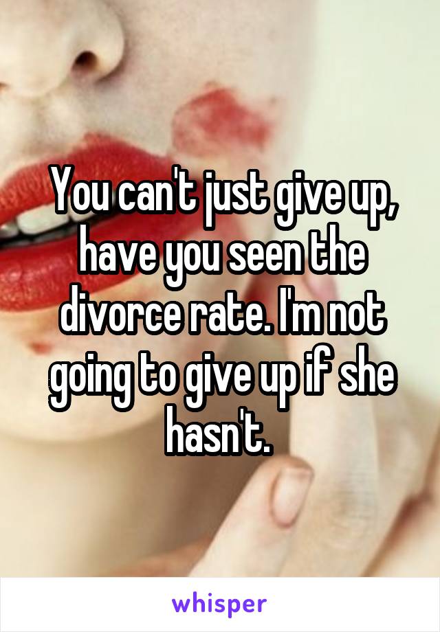 You can't just give up, have you seen the divorce rate. I'm not going to give up if she hasn't. 