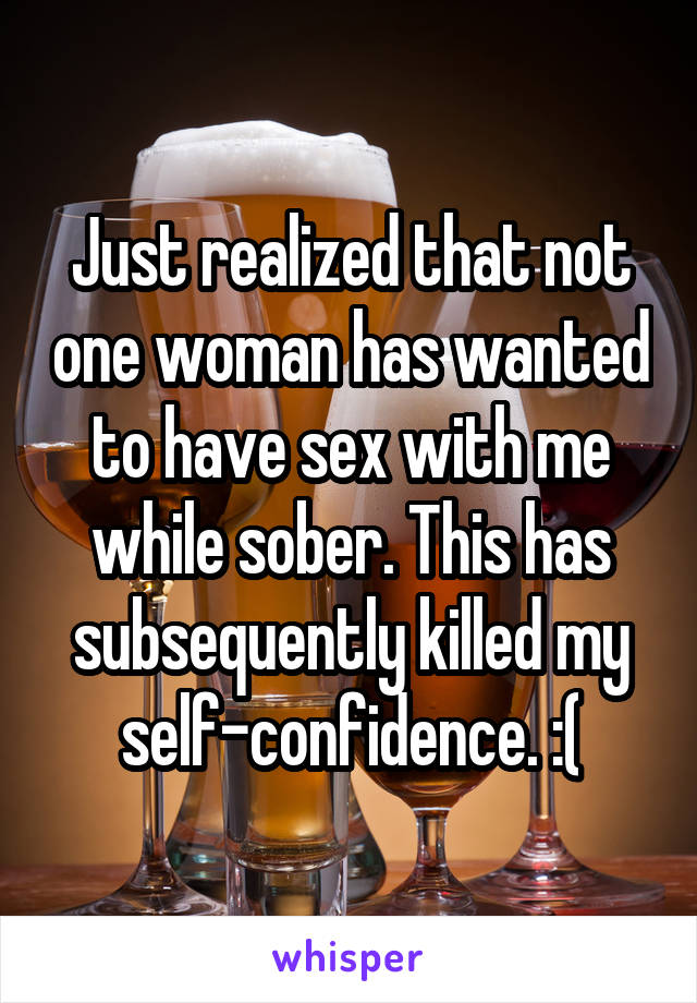 Just realized that not one woman has wanted to have sex with me while sober. This has subsequently killed my self-confidence. :(