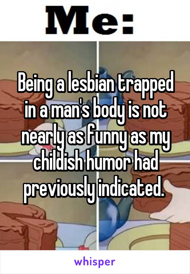 Being a lesbian trapped in a man's body is not nearly as funny as my childish humor had previously indicated. 
