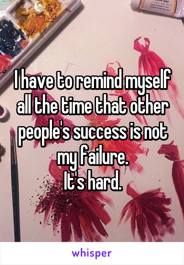 I have to remind myself all the time that other people's success is not my failure.
It's hard.