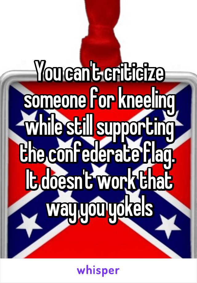 You can't criticize someone for kneeling while still supporting the confederate flag.  It doesn't work that way you yokels