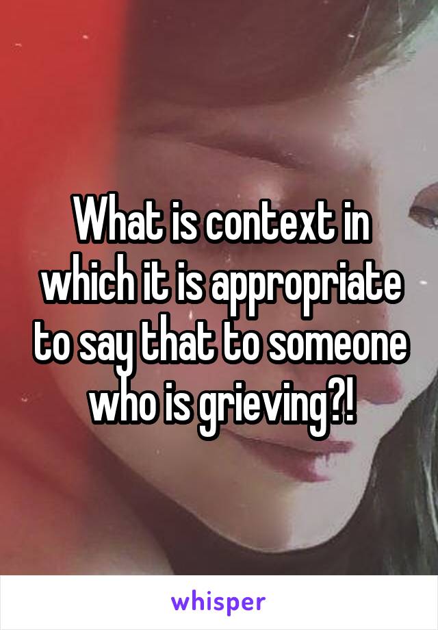 What is context in which it is appropriate to say that to someone who is grieving?!