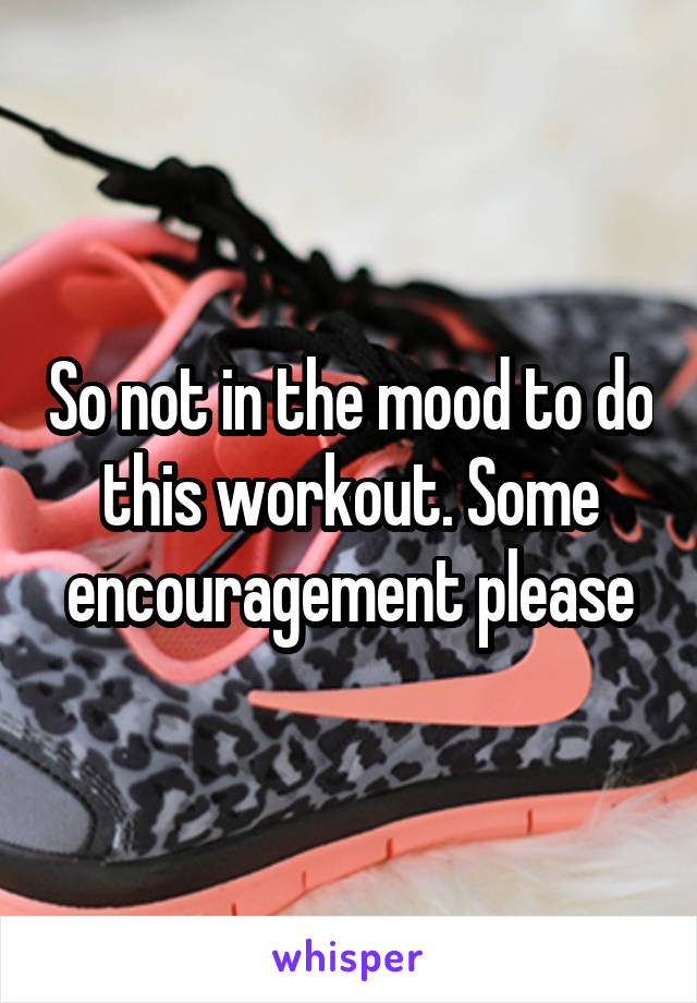 So not in the mood to do this workout. Some encouragement please