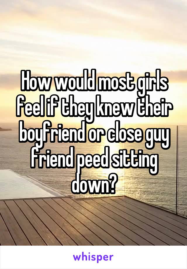 How would most girls feel if they knew their boyfriend or close guy friend peed sitting down?