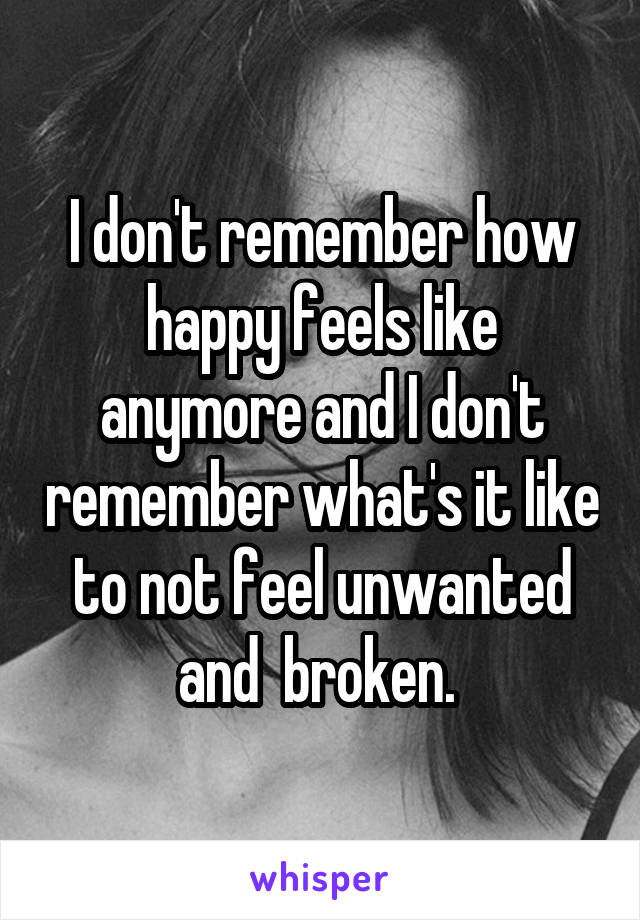 I don't remember how happy feels like anymore and I don't remember what's it like to not feel unwanted and  broken. 