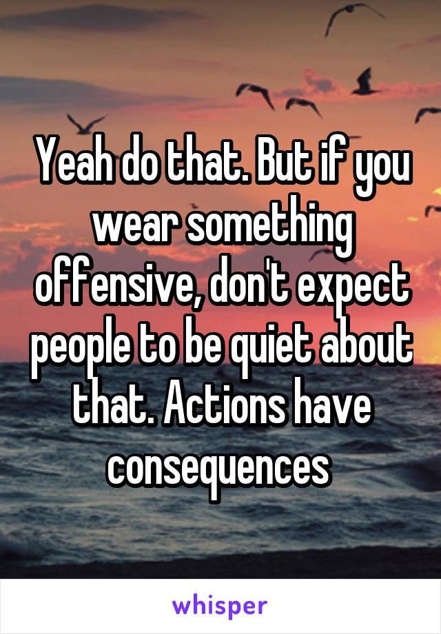 Yeah do that. But if you wear something offensive, don't expect people to be quiet about that. Actions have consequences 