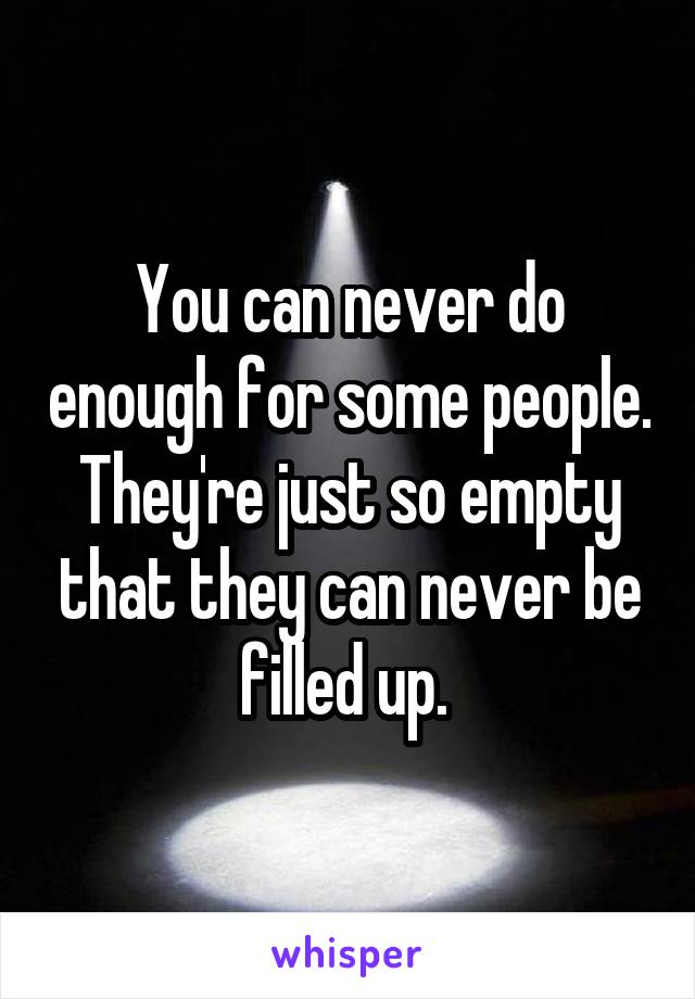 You can never do enough for some people. They're just so empty that they can never be filled up. 