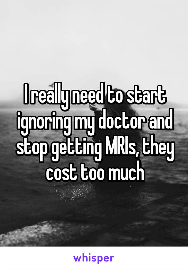 I really need to start ignoring my doctor and stop getting MRIs, they cost too much