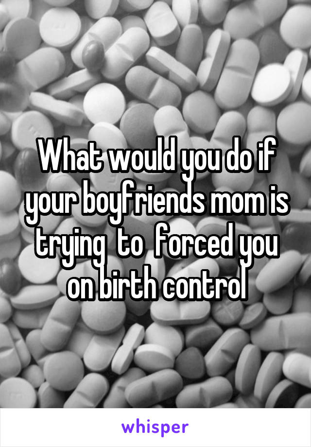 What would you do if your boyfriends mom is trying  to  forced you on birth control