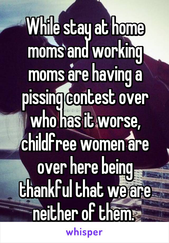 While stay at home moms and working moms are having a pissing contest over who has it worse, childfree women are over here being thankful that we are neither of them. 