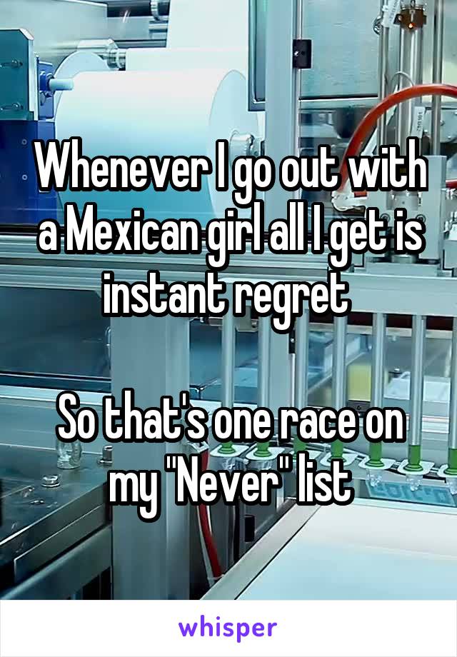 Whenever I go out with a Mexican girl all I get is instant regret 

So that's one race on my "Never" list