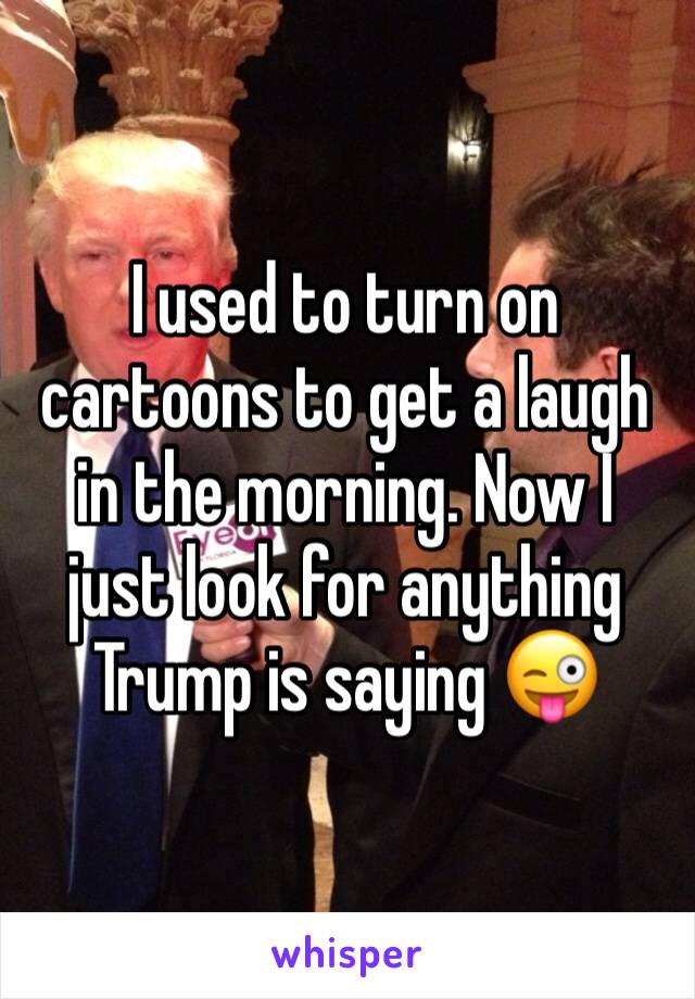 I used to turn on cartoons to get a laugh in the morning. Now I just look for anything Trump is saying 😜