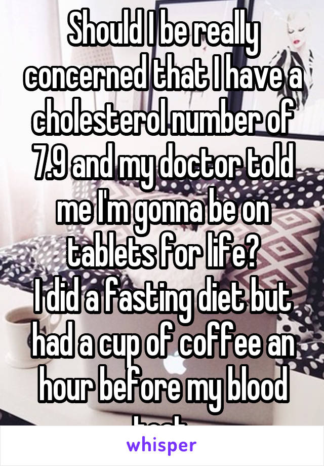 Should I be really concerned that I have a cholesterol number of 7.9 and my doctor told me I'm gonna be on tablets for life?
I did a fasting diet but had a cup of coffee an hour before my blood test 