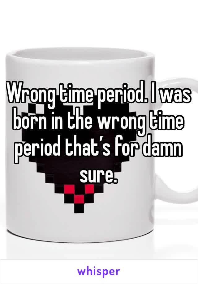 Wrong time period. I was born in the wrong time period that’s for damn sure. 