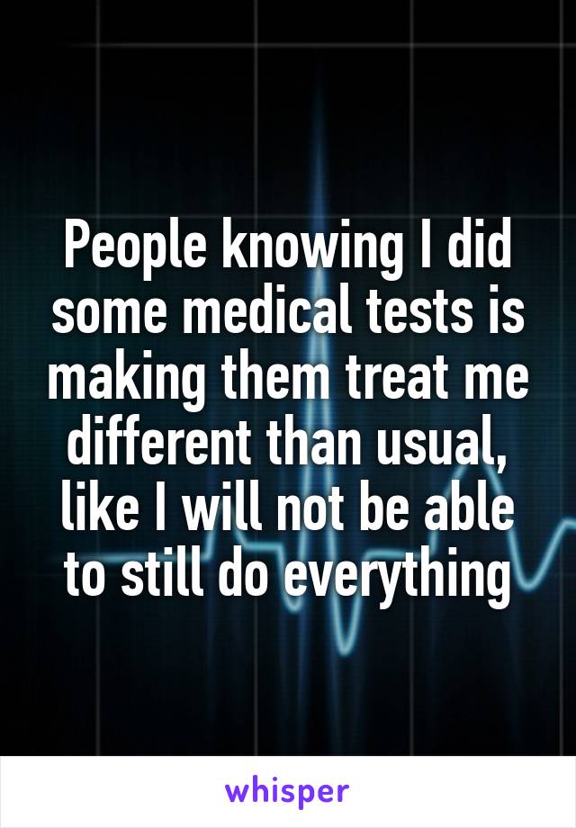 People knowing I did some medical tests is making them treat me different than usual, like I will not be able to still do everything