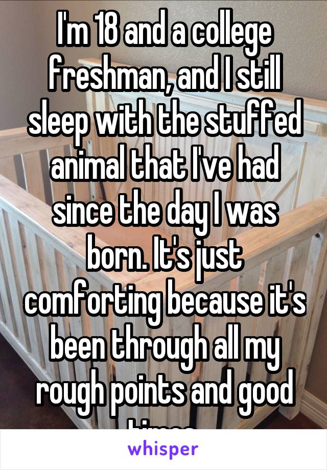 I'm 18 and a college freshman, and I still sleep with the stuffed animal that I've had since the day I was born. It's just comforting because it's been through all my rough points and good times.