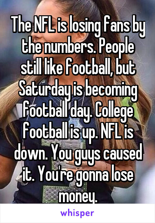 The NFL is losing fans by the numbers. People still like football, but Saturday is becoming football day. College football is up. NFL is down. You guys caused it. You're gonna lose money.