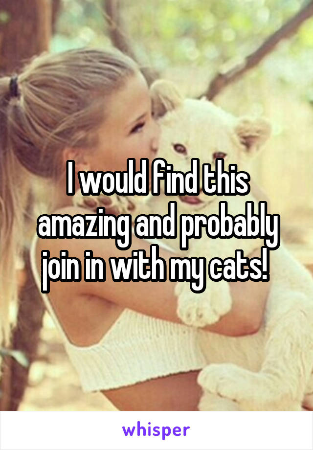 I would find this amazing and probably join in with my cats! 