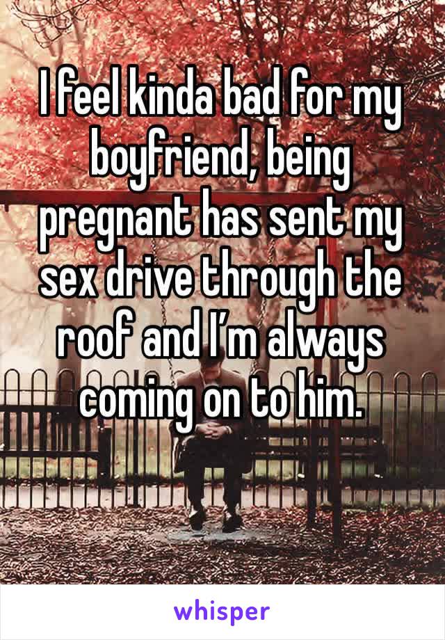 I feel kinda bad for my boyfriend, being pregnant has sent my sex drive through the roof and I’m always coming on to him.