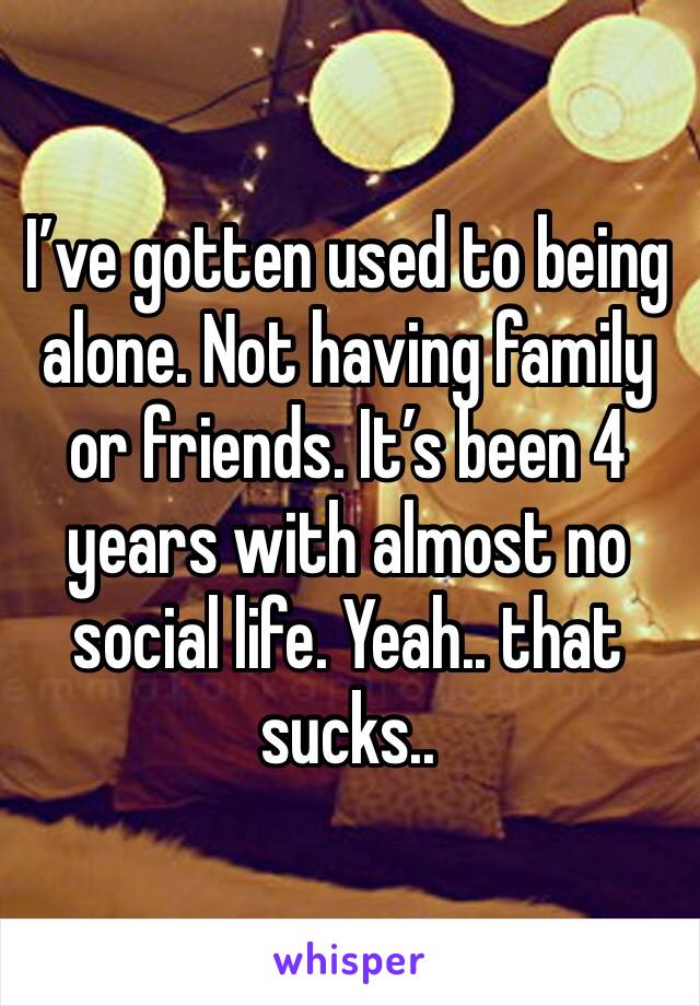 I’ve gotten used to being alone. Not having family or friends. It’s been 4 years with almost no social life. Yeah.. that sucks..