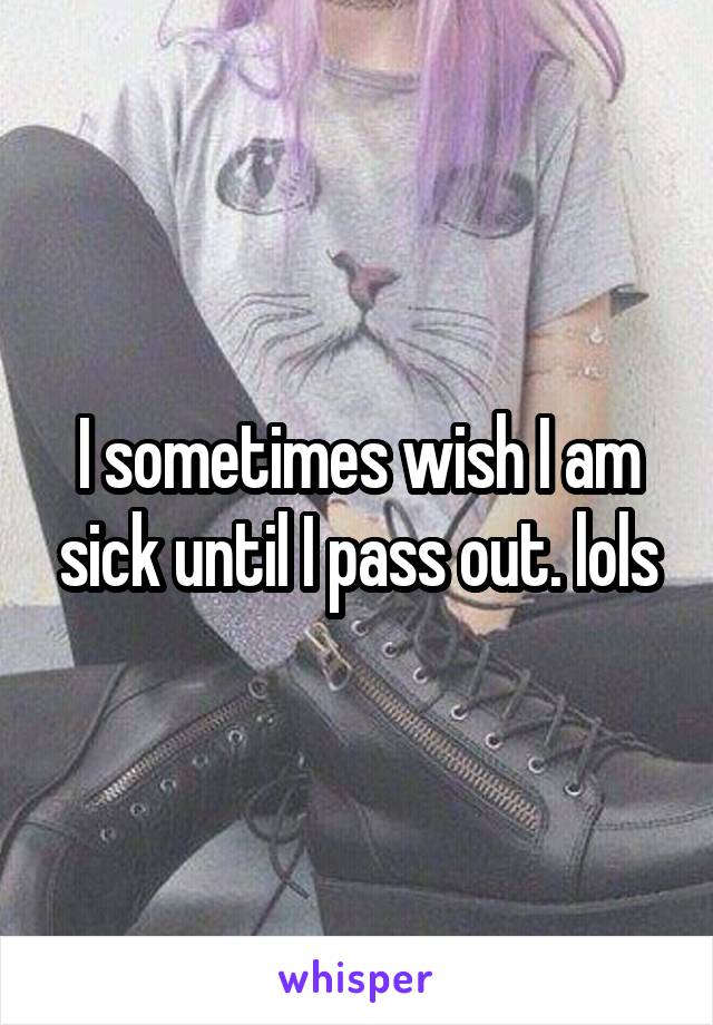 I sometimes wish I am sick until I pass out. lols