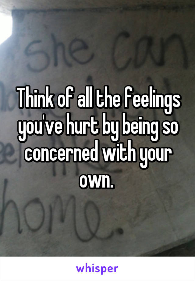Think of all the feelings you've hurt by being so concerned with your own. 