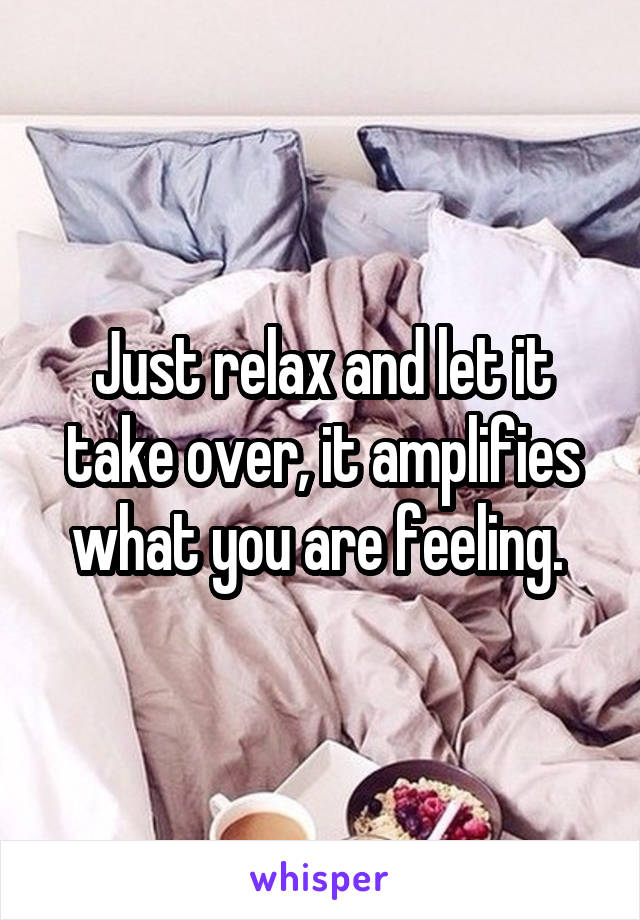 Just relax and let it take over, it amplifies what you are feeling. 