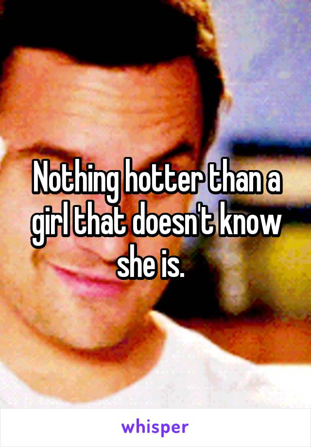 Nothing hotter than a girl that doesn't know she is.  