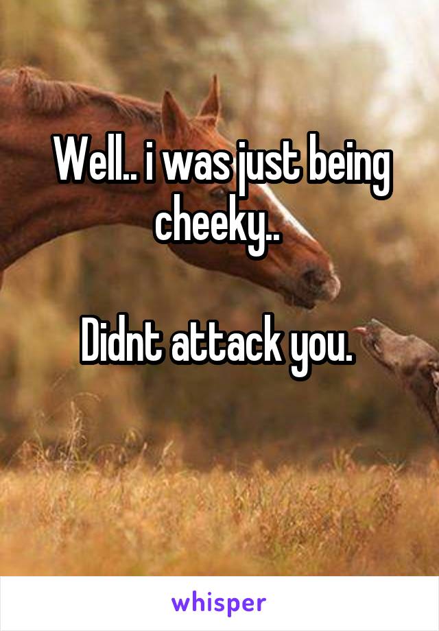 Well.. i was just being cheeky.. 

Didnt attack you. 

