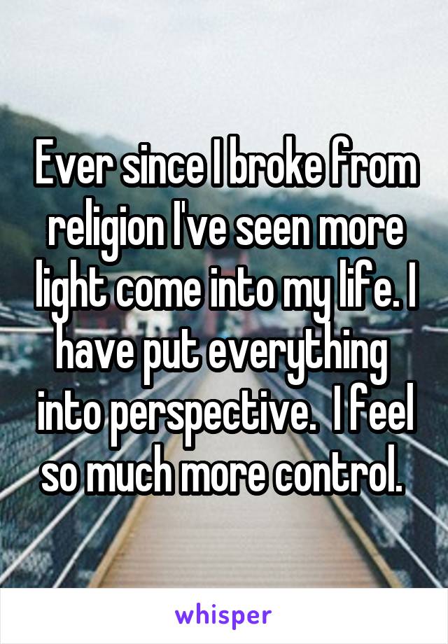 Ever since I broke from religion I've seen more light come into my life. I have put everything  into perspective.  I feel so much more control. 