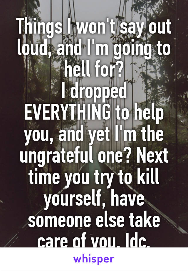 Things I won't say out loud, and I'm going to hell for?
I dropped EVERYTHING to help you, and yet I'm the ungrateful one? Next time you try to kill yourself, have someone else take care of you. Idc.