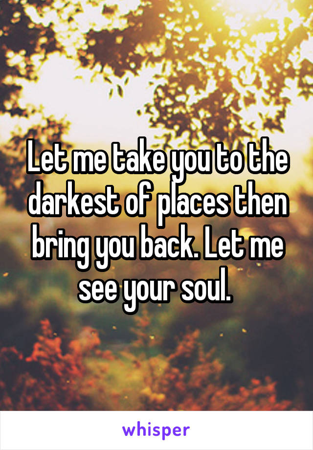 Let me take you to the darkest of places then bring you back. Let me see your soul. 