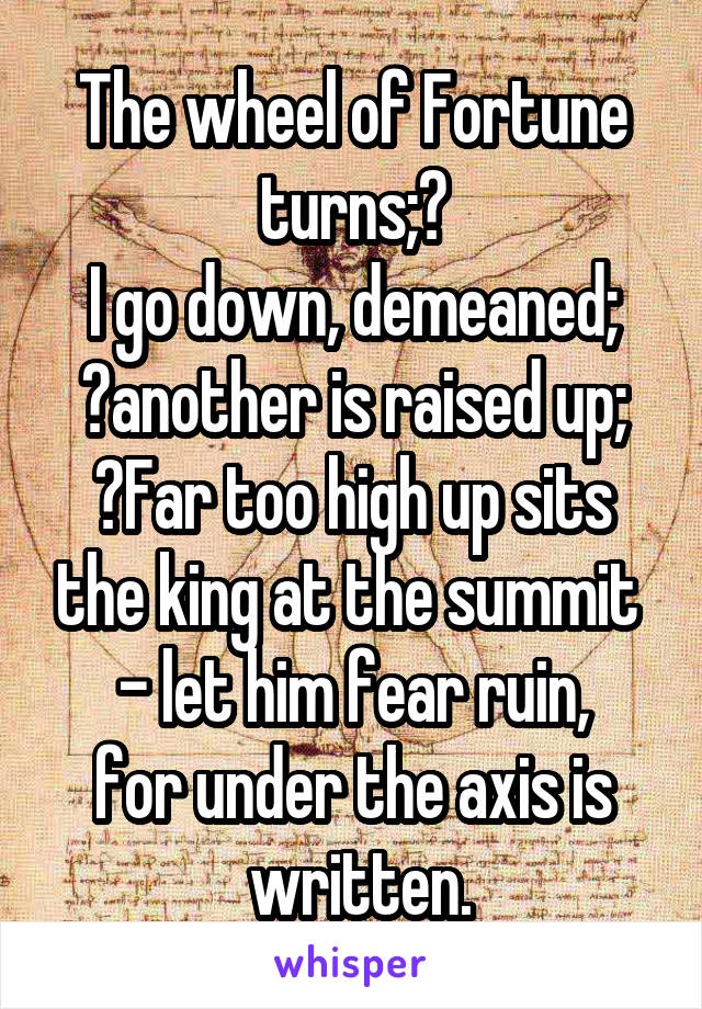 The wheel of Fortune turns;	
I go down, demeaned;
	another is raised up;
	Far too high up sits the king at the summit  - let him fear ruin,
for under the axis is
 written.