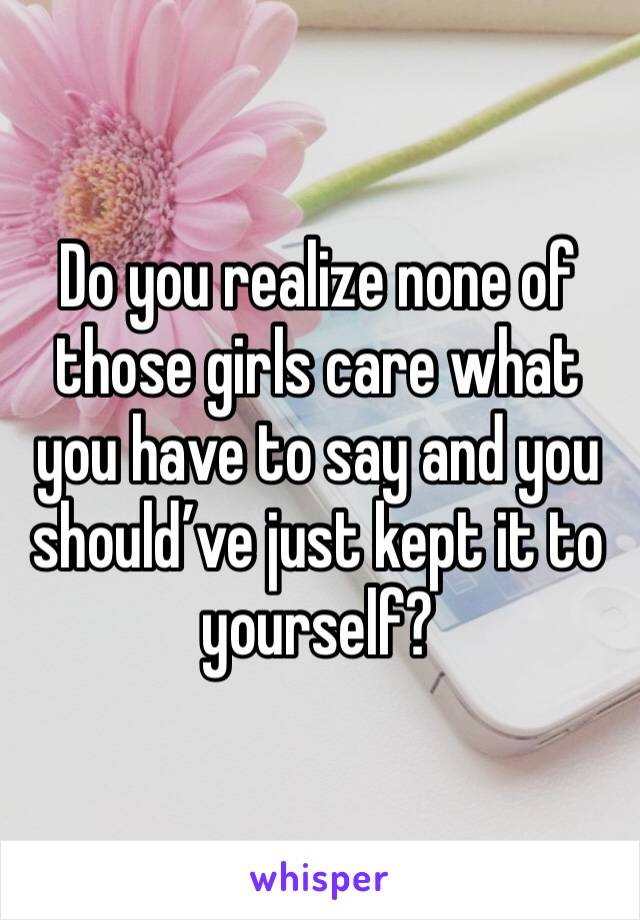 Do you realize none of those girls care what you have to say and you should’ve just kept it to yourself? 