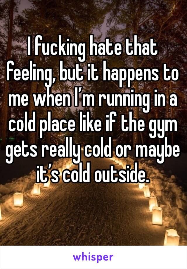 I fucking hate that feeling, but it happens to me when I’m running in a cold place like if the gym gets really cold or maybe it’s cold outside. 