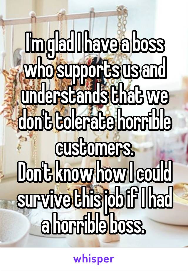 I'm glad I have a boss who supports us and understands that we don't tolerate horrible customers.
Don't know how I could survive this job if I had a horrible boss. 