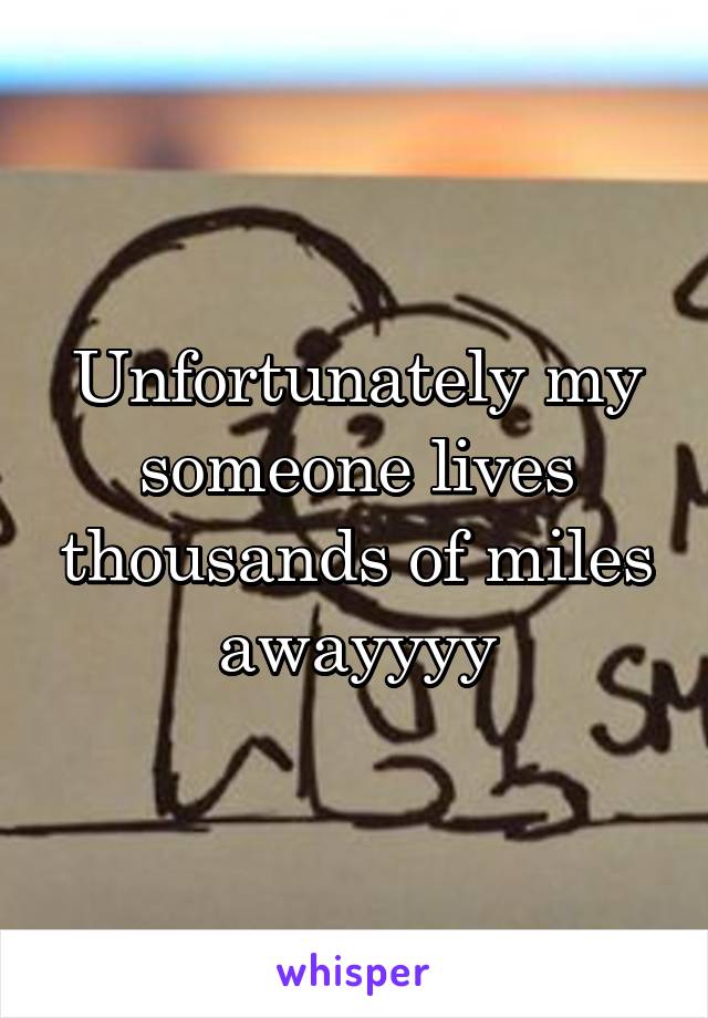 Unfortunately my someone lives thousands of miles awayyyy