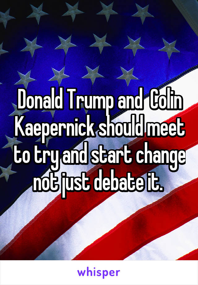 Donald Trump and  Colin Kaepernick should meet to try and start change not just debate it. 