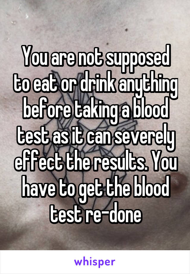 You are not supposed to eat or drink anything before taking a blood test as it can severely effect the results. You have to get the blood test re-done