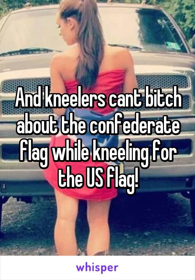 And kneelers cant bitch about the confederate flag while kneeling for the US flag!