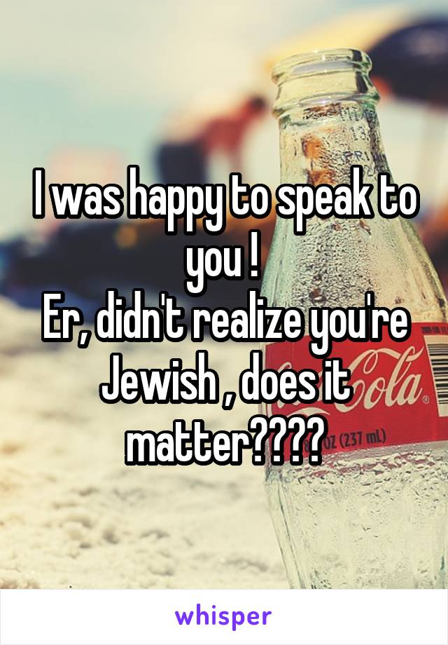 I was happy to speak to you ! 
Er, didn't realize you're Jewish , does it matter????