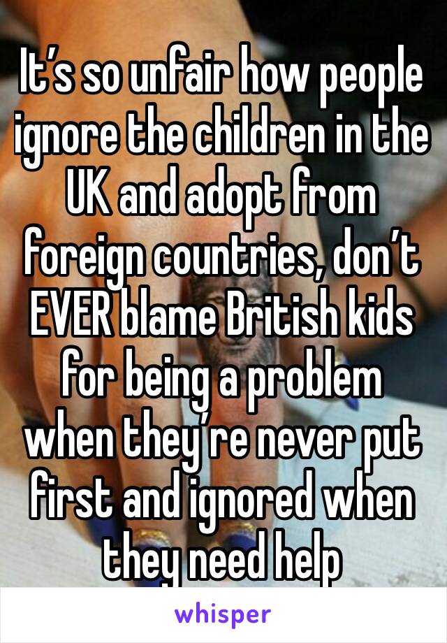 It’s so unfair how people ignore the children in the UK and adopt from foreign countries, don’t EVER blame British kids for being a problem when they’re never put first and ignored when they need help